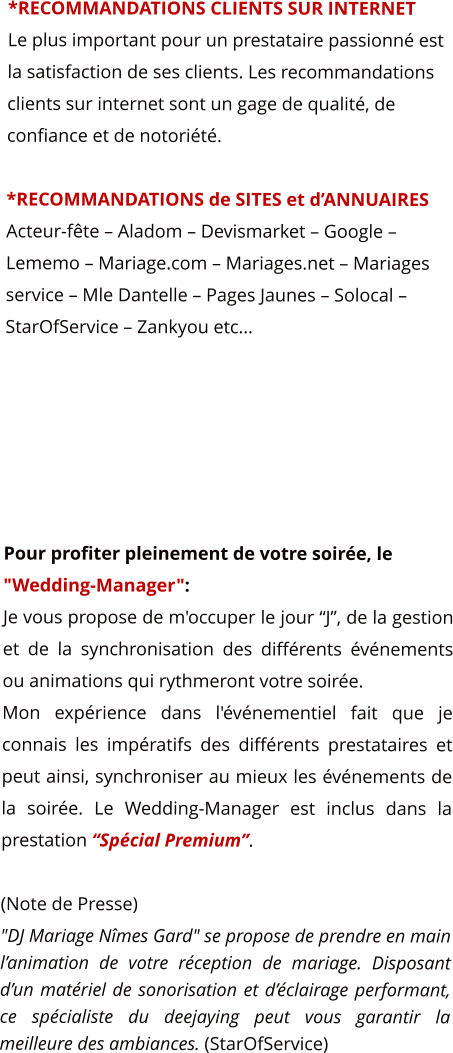 *RECOMMANDATIONS CLIENTS SUR INTERNET Le plus important pour un prestataire passionn est la satisfaction de ses clients. Les recommandations clients sur internet sont un gage de qualit, de confiance et de notorit.  *RECOMMANDATIONS de SITES et dANNUAIRES Acteur-fte  Aladom  Devismarket  Google  Lememo  Mariage.com  Mariages.net  Mariages service  Mle Dantelle  Pages Jaunes  Solocal  StarOfService  Zankyou etc...       Pour profiter pleinement de votre soire, le "Wedding-Manager": Je vous propose de m'occuper le jour J, de la gestion et de la synchronisation des diffrents vnements ou animations qui rythmeront votre soire.  Mon exprience dans l'vnementiel fait que je connais les impratifs des diffrents prestataires et peut ainsi, synchroniser au mieux les vnements de la soire. Le Wedding-Manager est inclus dans la prestation Spcial Premium.  (Note de Presse) "DJ Mariage Nmes Gard" se propose de prendre en main lanimation de votre rception de mariage. Disposant dun matriel de sonorisation et dclairage performant, ce spcialiste du deejaying peut vous garantir la meilleure des ambiances. (StarOfService)