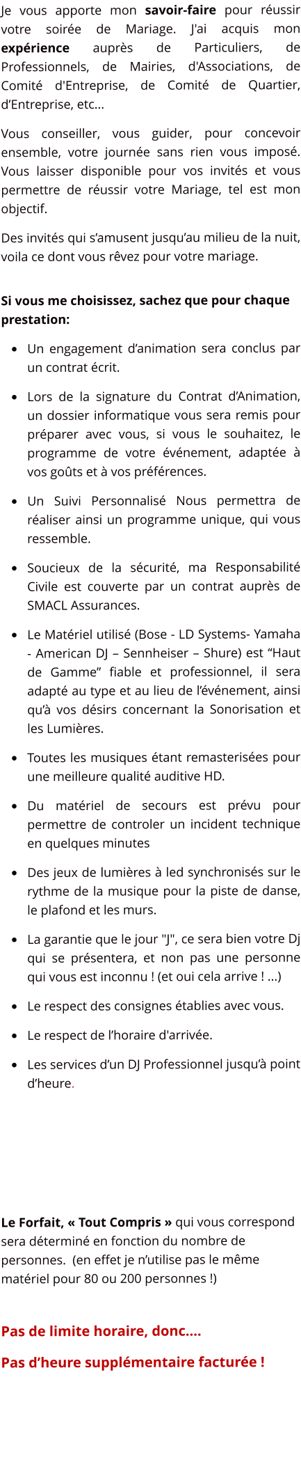 Je vous apporte mon savoir-faire pour russir votre soire de Mariage. J'ai acquis mon exprience auprs de Particuliers, de Professionnels, de Mairies, d'Associations, de Comit d'Entreprise, de Comit de Quartier, dEntreprise, etc... Vous conseiller, vous guider, pour concevoir ensemble, votre journe sans rien vous impos. Vous laisser disponible pour vos invits et vous permettre de russir votre Mariage, tel est mon objectif. Des invits qui samusent jusquau milieu de la nuit, voila ce dont vous rvez pour votre mariage.   Si vous me choisissez, sachez que pour chaque prestation: 	Un engagement danimation sera conclus par un contrat crit. 	Lors de la signature du Contrat dAnimation, un dossier informatique vous sera remis pour prparer avec vous, si vous le souhaitez, le programme de votre vnement, adapte  vos gots et  vos prfrences.  	Un Suivi Personnalis Nous permettra de raliser ainsi un programme unique, qui vous ressemble. 	Soucieux de la scurit, ma Responsabilit Civile est couverte par un contrat auprs de SMACL Assurances. 	Le Matriel utilis (Bose - LD Systems- Yamaha - American DJ  Sennheiser  Shure) est Haut de Gamme fiable et professionnel, il sera adapt au type et au lieu de lvnement, ainsi qu vos dsirs concernant la Sonorisation et les Lumires. 	Toutes les musiques tant remasterises pour une meilleure qualit auditive HD.  	Du matriel de secours est prvu pour permettre de controler un incident technique en quelques minutes  	Des jeux de lumires  led synchroniss sur le rythme de la musique pour la piste de danse, le plafond et les murs. 	La garantie que le jour "J", ce sera bien votre Dj qui se prsentera, et non pas une personne qui vous est inconnu ! (et oui cela arrive ! ...) 	Le respect des consignes tablies avec vous. 	Le respect de lhoraire d'arrive. 	Les services dun DJ Professionnel jusqu point dheure.     Le Forfait,  Tout Compris  qui vous correspond sera dtermin en fonction du nombre de personnes.  (en effet je nutilise pas le mme matriel pour 80 ou 200 personnes !)  	 Pas de limite horaire, donc.... Pas dheure supplmentaire facture !